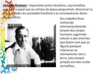 Cândido Portinari - Importante pintor brasileiro, cuja temática
expressa o papel que os artistas da época propunham: denunciar as
desigualdades da sociedade brasileira e as consequências desse
desequilíbrio. Seu trabalho ficou
conhecido
internacionalmente
através dos corpos
humanos sugerindo
volume e pés enormes
que fazem com que as
figuras pareçam
relacionar-se
intimamente com a
terra, esta sempre
pintada em tons muito
vermelhos.
 