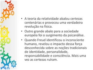 • A teoria da relatividade abalou certezas
centenárias e provocou uma verdadeira
revolução na física.
• Outro grande abalo para a sociedade
européia foi o surgimento da psicanálise.
• Quando Freud identificou o inconsciente
humano, revelou o impacto dessa força
desconhecida sobre as noções tradicionais
de identidade, personalidade,
responsabilidade e consciência. Mais uma
vez as certezas ruíram.
 