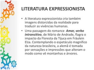 • A literatura expressionista cria também
imagens distorcidas da realidade para
traduzir as vivências humanas.
• Uma passagem do romance Amar, verbo
intransitivo, de Mário de Andrade, flagra o
impacto da Floresta da Tijuca em Fräulein
Elza. Contemplando o espetáculo magnífico
da natureza brasileira, a alemã é tomada
por sensações e impressões que alteram o
modo como vê montanhas e árvores.
LITERATURA EXPRESSIONISTA
 