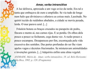Amar, verbo intransitivo
A luz delirava, apressada a um vago aviso da tarde. Era tal e
tanta que embaçava de ouro a amplidão. Se via tudo de longe
num halo que divinizava e afastava as coisas mais. Lassitude. No
quiriri tecido de ruidinhos abafados, a cidade se movia pesada,
lerda. O mar parava azul. [...]
Fräulein botara os braços cruzados no parapeito de pedra,
fincara o mento aí, nas carnes rijas. E se perdia. Os olhos dela
pouco a pouco se fecharam, cega duma vez. A razão pouco a
pouco escampou. Desapareceu por fim, escorraçada pela vida
excessiva dos sentidos. Das partes profundas do ser lhe viam
apelos vagos e decretos fracionados. Se misturavam animalidades
e invenções geniais. [...] Adquirira enfim uma alma vegetal.
ANDRADE, Mário de. Amar, verbo intransitivo. 18. ed. Belo Horizonte:
Vila Rica, 1992. p. 120. (Fragmento)
 