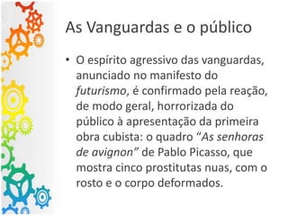 As Vanguardas e o público
• O espírito agressivo das vanguardas,
anunciado no manifesto do
futurismo, é confirmado pela reação,
de modo geral, horrorizada do
público à apresentação da primeira
obra cubista: o quadro “As senhoras
de avignon” de Pablo Picasso, que
mostra cinco prostitutas nuas, com o
rosto e o corpo deformados.
 