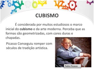 CUBISMO
É considerada por muitos estudiosos o marco
inicial do cubismo e da arte moderna. Perceba que as
formas são geometrizadas, com cores duras e
chapadas.
Picasso Conseguiu romper com
séculos de tradição artística.
Pablo Picasso
 
