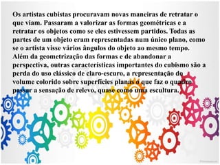 Os artistas cubistas procuravam novas maneiras de retratar o
que viam. Passaram a valorizar as formas geométricas e a
retratar os objetos como se eles estivessem partidos. Todas as
partes de um objeto eram representadas num único plano, como
se o artista visse vários ângulos do objeto ao mesmo tempo.
Além da geometrização das formas e de abandonar a
perspectiva, outras características importantes do cubismo são a
perda do uso clássico de claro-escuro, a representação do
volume colorido sobre superfícies planas o que faz o quadro
passar a sensação de relevo, quase como uma escultura.
 