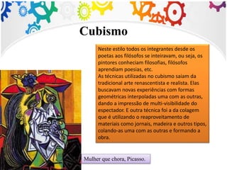 Mulher que chora, Picasso.
Neste estilo todos os integrantes desde os
poetas aos filósofos se inteiravam, ou seja, os
pintores conheciam filosofias, filósofos
aprendiam poesias, etc.
As técnicas utilizadas no cubismo saiam da
tradicional arte renascentista e realista. Elas
buscavam novas experiências com formas
geométricas interpoladas uma com as outras,
dando a impressão de multi-visibilidade do
espectador. E outra técnica foi a da colagem
que é utilizando o reaproveitamento de
materiais como jornais, madeira e outros tipos,
colando-as uma com as outras e formando a
obra.
Cubismo
 