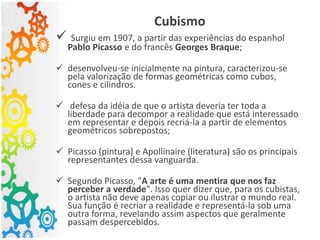 Cubismo
 Surgiu em 1907, a partir das experiências do espanhol
Pablo Picasso e do francês Georges Braque;
 desenvolveu-se inicialmente na pintura, caracterizou-se
pela valorização de formas geométricas como cubos,
cones e cilindros.
 defesa da idéia de que o artista deveria ter toda a
liberdade para decompor a realidade que está interessado
em representar e depois recriá-la a partir de elementos
geométricos sobrepostos;
 Picasso (pintura) e Apollinaire (literatura) são os principais
representantes dessa vanguarda.
 Segundo Picasso, "A arte é uma mentira que nos faz
perceber a verdade". Isso quer dizer que, para os cubistas,
o artista não deve apenas copiar ou ilustrar o mundo real.
Sua função é recriar a realidade e representá-la sob uma
outra forma, revelando assim aspectos que geralmente
passam despercebidos.
 
