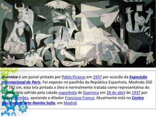 Guernica é um painel pintado por Pablo Picasso em 1937 por ocasião da Exposição
Internacional de Paris. Foi exposto no pavilhão da República Espanhola. Medindo 350
por 782 cm, esta tela pintada a óleo é normalmente tratada como representativa do
bombardeio sofrido pela cidade espanhola de Guernica em 26 de abril de 1937 por
aviões alemães, apoiando o ditador Francisco Franco. Atualmente está no Centro
Nacional de Arte Rainha Sofia, em Madrid.
 