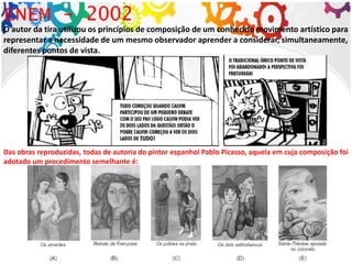 O autor da tira utilizou os princípios de composição de um conhecido movimento artístico para
representar a necessidade de um mesmo observador aprender a considerar, simultaneamente,
diferentes pontos de vista.
ENEM - 2002
Das obras reproduzidas, todas de autoria do pintor espanhol Pablo Picasso, aquela em cuja composição foi
adotado um procedimento semelhante é:
 