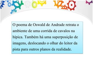 O poema de Oswald de Andrade retrata o
ambiente de uma corrida de cavalos na
hípica. Também há uma superposição de
imagens, deslocando o olhar do leitor da
pista para outros planos da realidade.
 