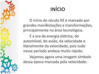 O início do século XX é marcado por
grandes manifestações e transformações,
principalmente na área tecnológica.
É a era da energia elétrica, do
automóvel, do avião, da velocidade e
literalmente da velocidade, pois tudo
nesse período andava muito rápido.
Vejamos agora uma imagem símbolo
dessa época marcada pela velocidade:
INÍCIO
 