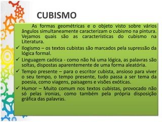 CUBISMO
As formas geométricas e o objeto visto sobre vários
ângulos simultaneamente caracterizam o cubismo na pintura.
Vejamos quais são as características do cubismo na
Literatura.
 Ilogismo – os textos cubistas são marcados pela supressão da
lógica formal.
 Linguagem caótica - como não há uma lógica, as palavras são
soltas, dispostas aparentemente de uma forma aleatória.
 Tempo presente – para o escritor cubista, ansioso para viver
o seu tempo, o tempo presente, tudo passa a ser tema da
poesia, como viagens, paisagens e visões exóticas.
 Humor – Muito comum nos textos cubistas, provocado não
só pelas ironias, como também pela própria disposição
gráfica das palavras.
 