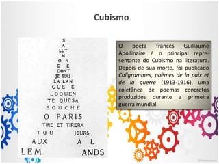 Cubismo
O poeta francês Guillaume
Apollinaire é o principal repre-
sentante do Cubismo na literatura.
Depois de sua morte, foi publicado
Caligrammes, poèmes de la paix et
de la guerre (1913-1916), uma
coletânea de poemas concretos
produzidos durante a primeira
guerra mundial.
 