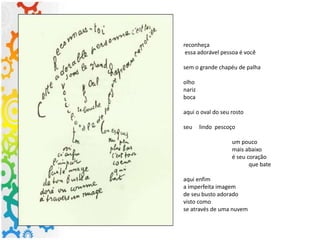 reconheça
essa adorável pessoa é você
sem o grande chapéu de palha
olho
nariz
boca
aqui o oval do seu rosto
seu lindo pescoço
um pouco
mais abaixo
é seu coração
que bate
aqui enfim
a imperfeita imagem
de seu busto adorado
visto como
se através de uma nuvem
 