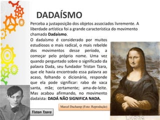 DADAÍSMO
O dadaísmo é considerado por muitos
estudiosos o mais radical, o mais rebelde
dos movimentos desse período, a
começar pelo próprio nome. Uma vez
quando perguntado sobre o significado da
palavra Dada, seu fundador Tristan Tzara,
que ele havia encontrado essa palavra ao
acaso, folhando o dicionário, responde
que ela pode significar: rabo de vaca
santa, mãe; certamente; ama-de-leite.
Mas acabou afirmando, no movimento
dadaísta: DADÁ NÃO SIGNIFICA NADA.
Perceba a justaposição dos objetos associados livremente. A
liberdade artística foi a grande característica do movimento
chamado Dadaísmo.
Marcel Duchamp (Foto: Reprodução)
Tistan Tzara
 
