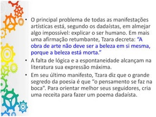 • O principal problema de todas as manifestações
artísticas está, segundo os dadaístas, em almejar
algo impossível: explicar o ser humano. Em mais
uma afirmação retumbante, Tzara decreta: “A
obra de arte não deve ser a beleza em si mesma,
porque a beleza está morta.”
• A falta de lógica e a espontaneidade alcançam na
literatura sua expressão máxima.
• Em seu último manifesto, Tzara diz que o grande
segredo da poesia é que “o pensamento se faz na
boca”. Para orientar melhor seus seguidores, cria
uma receita para fazer um poema dadaísta.
 