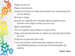 Pegue um jornal.
Pegue uma tesoura.
Escolha no jornal um artigo do tamanho que você deseja dar
ao seu poema.
Recorte o artigo.
Recorte em seguida com atenção algumas palavras que
formam esse artigo e meta-as num saco.
Agite suavemente.
Tire em seguida cada pedaço um após outro.
Copie conscienciosamente na ordem em que elas são tiradas
do saco.
O poema se parecerá com você.
E ei-lo um escritor infinitivamente original e de uma
sensibilidade graciosa, ainda que incompreendido do
público.
Tistan Tzara
 