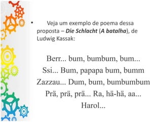 • Veja um exemplo de poema dessa
proposta – Die Schlacht (A batalha), de
Ludwig Kassak:
Berr... bum, bumbum, bum...
Ssi... Bum, papapa bum, bumm
Zazzau... Dum, bum, bumbumbum
Prä, prä, prä... Ra, hä-hä, aa...
Harol...
 