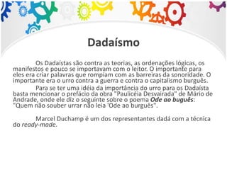 Dadaísmo
Os Dadaístas são contra as teorias, as ordenações lógicas, os
manifestos e pouco se importavam com o leitor. O importante para
eles era criar palavras que rompiam com as barreiras da sonoridade. O
importante era o urro contra a guerra e contra o capitalismo burguês.
Para se ter uma idéia da importância do urro para os Dadaísta
basta mencionar o prefácio da obra "Paulicéia Desvairada" de Mário de
Andrade, onde ele diz o seguinte sobre o poema Ode ao buguês:
"Quem não souber urrar não leia 'Ode ao burguês".
Marcel Duchamp é um dos representantes dadá com a técnica
do ready-made.
 