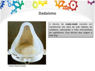 Dadaísmo
A técnica do ready-made consiste em
transformar em obra de arte objetos do
cotidiano, satirizando o mito mercantilista
do capitalismo. Essa técnica deu origem á
Arte Pop.
 
