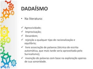 • Na literatura:
 Agressividade;
 Improvisação;
 Desordem;
 rejeição a qualquer tipo de racionalização e
equilíbrio;
 livre associação de palavras (técnica de escrita
automática, que mais tarde seria aproveitada pelo
Surrealismo);
 invenção de palavras com base na exploração apenas
de sua sonoridade.
DADAÍSMO
 