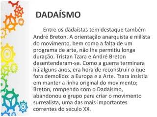 Entre os dadaístas tem destaque também
André Breton. A orientação anarquista e niilista
do movimento, bem como a falta de um
programa de arte, não lhe permitiu longa
duração. Tristan Tzara e André Breton
desentenderam-se. Como a guerra terminara
há alguns anos, era hora de reconstruir o que
fora demolido: a Europa e a Arte. Tzara insistia
em manter a linha original do movimento;
Breton, rompendo com o Dadaísmo,
abandonou o grupo para criar o movimento
surrealista, uma das mais importantes
correntes do século XX.
DADAÍSMO
 