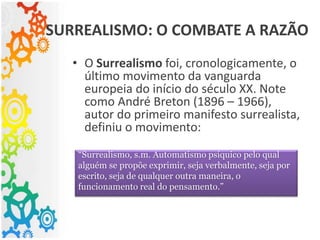 SURREALISMO: O COMBATE A RAZÃO
• O Surrealismo foi, cronologicamente, o
último movimento da vanguarda
europeia do início do século XX. Note
como André Breton (1896 – 1966),
autor do primeiro manifesto surrealista,
definiu o movimento:
“Surrealismo, s.m. Automatismo psíquico pelo qual
alguém se propõe exprimir, seja verbalmente, seja por
escrito, seja de qualquer outra maneira, o
funcionamento real do pensamento.”
 