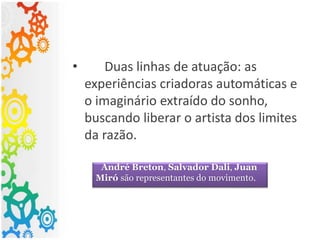 • Duas linhas de atuação: as
experiências criadoras automáticas e
o imaginário extraído do sonho,
buscando liberar o artista dos limites
da razão.
André Breton, Salvador Dali, Juan
Miró são representantes do movimento.
 