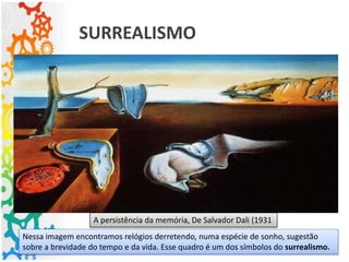 A persistência da memória, De Salvador Dali (1931
SURREALISMO
Nessa imagem encontramos relógios derretendo, numa espécie de sonho, sugestão
sobre a brevidade do tempo e da vida. Esse quadro é um dos símbolos do surrealismo.
 