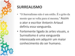 • “O Surrealismo não é um estilo. É o grito da
mente que se volta para si mesma.” Assim
o ator e escritor Antonin Artaud
definiu essa vanguarda.
• Fortemente ligado às artes visuais, o
Surrealismo é uma vanguarda
interessada em adquirir um maior
conhecimento do ser humano.
SURREALISMO
 