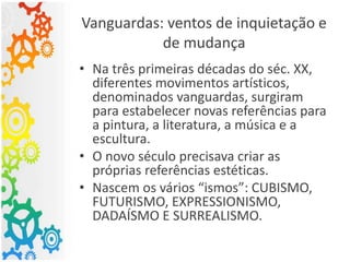 Vanguardas: ventos de inquietação e
de mudança
• Na três primeiras décadas do séc. XX,
diferentes movimentos artísticos,
denominados vanguardas, surgiram
para estabelecer novas referências para
a pintura, a literatura, a música e a
escultura.
• O novo século precisava criar as
próprias referências estéticas.
• Nascem os vários “ismos”: CUBISMO,
FUTURISMO, EXPRESSIONISMO,
DADAÍSMO E SURREALISMO.
 