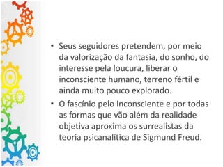 • Seus seguidores pretendem, por meio
da valorização da fantasia, do sonho, do
interesse pela loucura, liberar o
inconsciente humano, terreno fértil e
ainda muito pouco explorado.
• O fascínio pelo inconsciente e por todas
as formas que vão além da realidade
objetiva aproxima os surrealistas da
teoria psicanalítica de Sigmund Freud.
 