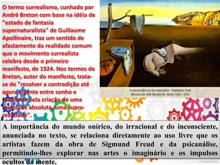 O termo surrealismo, cunhado por
André Breton com base na idéia de
"estado de fantasia
supernaturalista" de Guillaume
Apollinaire, traz um sentido de
afastamento da realidade comum
que o movimento surrealista
celebra desde o primeiro
manifesto, de 1924. Nos termos de
Breton, autor do manifesto, trata-
se de "resolver a contradição até
agora vigente entre sonho e
realidade pela criação de uma
realidade absoluta, uma supra-
realidade".
A importância do mundo onírico, do irracional e do inconsciente,
anunciada no texto, se relaciona diretamente ao uso livre que os
artistas fazem da obra de Sigmund Freud e da psicanálise,
permitindo-lhes explorar nas artes o imaginário e os impulsos
ocultos da mente.
 