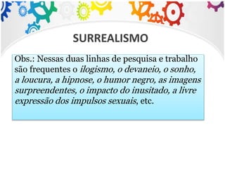 Obs.: Nessas duas linhas de pesquisa e trabalho
são frequentes o ilogismo, o devaneio, o sonho,
a loucura, a hipnose, o humor negro, as imagens
surpreendentes, o impacto do inusitado, a livre
expressão dos impulsos sexuais, etc.
SURREALISMO
 
