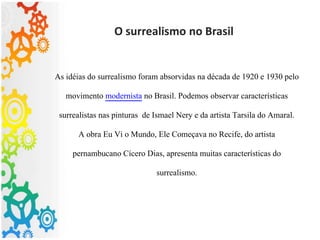 O surrealismo no Brasil
As idéias do surrealismo foram absorvidas na década de 1920 e 1930 pelo
movimento modernista no Brasil. Podemos observar características
surrealistas nas pinturas de Ismael Nery e da artista Tarsila do Amaral.
A obra Eu Vi o Mundo, Ele Começava no Recife, do artista
pernambucano Cícero Dias, apresenta muitas características do
surrealismo.
 