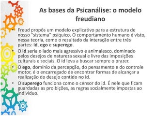 As bases da Psicanálise: o modelo
freudiano
• Freud propôs um modelo explicativo para a estrutura de
nosso “sistema” psíquico. O comportamento humano é visto,
nessa teoria, como o resultado da interação entre três
partes: id, ego e superego.
• O id seria o lado mais agressivo e animalesco, dominado
pelos desejos de natureza sexual e livre das imposições
culturais e sociais. O id leva a buscar sempre o prazer.
• O ego, domínio da percepção, do pensamento e do controle
motor, é o encarregado de encontrar formas de alcançar a
realização do desejo contido no id.
• O superego funciona como o censor do id. É nele que ficam
guardadas as proibições, as regras socialmente impostas ao
indivíduo.
 