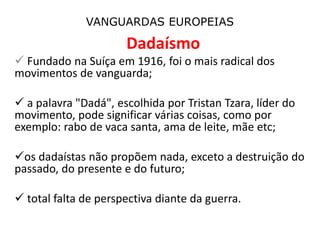 VANGUARDAS EUROPEIAS
Dadaísmo
 Fundado na Suíça em 1916, foi o mais radical dos
movimentos de vanguarda;
 a palavra "Dadá", escolhida por Tristan Tzara, líder do
movimento, pode significar várias coisas, como por
exemplo: rabo de vaca santa, ama de leite, mãe etc;
os dadaístas não propõem nada, exceto a destruição do
passado, do presente e do futuro;
 total falta de perspectiva diante da guerra.
 