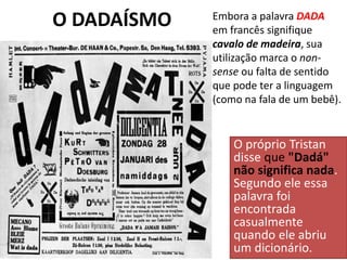 O DADAÍSMO
O próprio Tristan
disse que "Dadá"
não significa nada.
Segundo ele essa
palavra foi
encontrada
casualmente
quando ele abriu
um dicionário.
Embora a palavra DADA
em francês signifique
cavalo de madeira, sua
utilização marca o non-
sense ou falta de sentido
que pode ter a linguagem
(como na fala de um bebê).
 