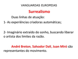 VANGUARDAS EUROPEIAS
Surrealismo
Duas linhas de atuação:
1- As experiências criadoras automáticas;
2- Imaginário extraído do sonho, buscando liberar
o artista dos limites da razão.
André Breton, Salvador Dali, Juan Miró são
representantes do movimento.
 