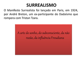 SURREALISMO
O Manifesto Surrealista foi lançado em Paris, em 1924,
por André Breton, um ex-participante do Dadaísmo que
rompera com Tristan Tzara.
A arte do sonho, do subconsciente, da não
razão, da influência Freudiana
 
