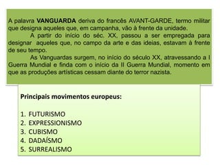 A palavra VANGUARDA deriva do francês AVANT-GARDE, termo militar
que designa aqueles que, em campanha, vão à frente da unidade.
A partir do início do séc. XX, passou a ser empregada para
designar aqueles que, no campo da arte e das ideias, estavam à frente
de seu tempo.
As Vanguardas surgem, no início do século XX, atravessando a I
Guerra Mundial e finda com o início da II Guerra Mundial, momento em
que as produções artísticas cessam diante do terror nazista.
Principais movimentos europeus:
1. FUTURISMO
2. EXPRESSIONISMO
3. CUBISMO
4. DADAÍSMO
5. SURREALISMO
 
