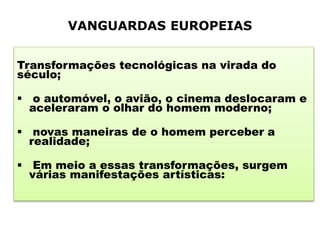 VANGUARDAS EUROPEIAS
Transformações tecnológicas na virada do
século;
 o automóvel, o avião, o cinema deslocaram e
aceleraram o olhar do homem moderno;
 novas maneiras de o homem perceber a
realidade;
 Em meio a essas transformações, surgem
várias manifestações artísticas:
 