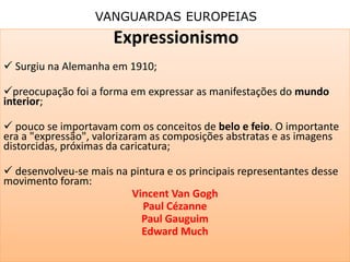 VANGUARDAS EUROPEIAS
Expressionismo
 Surgiu na Alemanha em 1910;
preocupação foi a forma em expressar as manifestações do mundo
interior;
 pouco se importavam com os conceitos de belo e feio. O importante
era a "expressão", valorizaram as composições abstratas e as imagens
distorcidas, próximas da caricatura;
 desenvolveu-se mais na pintura e os principais representantes desse
movimento foram:
Vincent Van Gogh
Paul Cézanne
Paul Gauguim
Edward Much
 