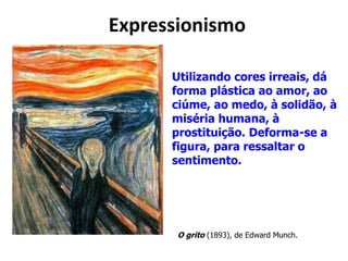 Expressionismo
O grito (1893), de Edward Munch.
Utilizando cores irreais, dá
forma plástica ao amor, ao
ciúme, ao medo, à solidão, à
miséria humana, à
prostituição. Deforma-se a
figura, para ressaltar o
sentimento.
 