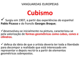 VANGUARDAS EUROPEIAS
Cubismo
 Surgiu em 1907, a partir das experiências do espanhol
Pablo Picasso e do francês Georges Braque;
desenvolveu-se inicialmente na pintura, caracterizou-se
pela valorização de formas geométricas como cubos, cones e
cilindros.
 defesa da ideia de que o artista deveria ter toda a liberdade
para decompor a realidade que está interessado em
representar e depois recriá-la a partir de elementos
geométricos sobrepostos.
 