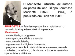 O Manifesto Futurista, de autoria
do poeta italiano Filippo Tommaso
Marinetti (1876 - 1944), é
publicado em Paris em 1909.
PROPOSTAS: o Futurismo propunha a ruptura com o
passado. Mais que isso: destruir o passado.
Exaltavam:
• a velocidade, o progresso;
• a coragem, a audácia e a revolta;
• o soco e a bofetada;
• a guerra – única higiene do mundo;
• pregava a demolição de bibliotecas e museus, além de
combater o moralismo, o feminismo e todas as covardias
oportunistas e utilitárias.
 