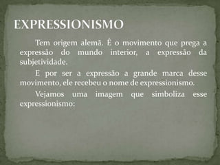 Tem origem alemã. É o movimento que prega a
expressão do mundo interior, a expressão da
subjetividade.
    E por ser a expressão a grande marca desse
movimento, ele recebeu o nome de expressionismo.
    Vejamos uma imagem que simboliza esse
expressionismo:
 