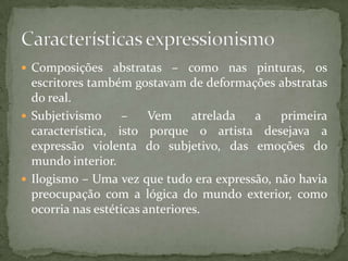  Composições abstratas – como nas pinturas, os
  escritores também gostavam de deformações abstratas
  do real.
 Subjetivismo     –     Vem     atrelada a   primeira
  característica, isto porque o artista desejava a
  expressão violenta do subjetivo, das emoções do
  mundo interior.
 Ilogismo – Uma vez que tudo era expressão, não havia
  preocupação com a lógica do mundo exterior, como
  ocorria nas estéticas anteriores.
 