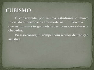 É considerada por muitos estudiosos o marco
inicial do cubismo e da arte moderna.    Perceba
que as formas são geometrizadas, com cores duras e
chapadas.
     Picasso conseguiu romper com séculos de tradição
artística.
 