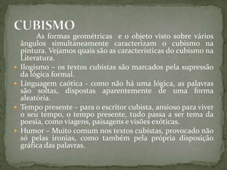 As formas geométricas e o objeto visto sobre vários
    ângulos simultaneamente caracterizam o cubismo na
    pintura. Vejamos quais são as características do cubismo na
    Literatura.
   Ilogismo – os textos cubistas são marcados pela supressão
    da lógica formal.
   Linguagem caótica - como não há uma lógica, as palavras
    são soltas, dispostas aparentemente de uma forma
    aleatória.
   Tempo presente – para o escritor cubista, ansioso para viver
    o seu tempo, o tempo presente, tudo passa a ser tema da
    poesia, como viagens, paisagens e visões exóticas.
   Humor – Muito comum nos textos cubistas, provocado não
    só pelas ironias, como também pela própria disposição
    gráfica das palavras.
 