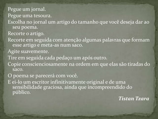 Pegue um jornal.
Pegue uma tesoura.
Escolha no jornal um artigo do tamanho que você deseja dar ao
  seu poema.
Recorte o artigo.
Recorte em seguida com atenção algumas palavras que formam
  esse artigo e meta-as num saco.
Agite suavemente.
Tire em seguida cada pedaço um após outro.
Copie conscienciosamente na ordem em que elas são tiradas do
  saco.
O poema se parecerá com você.
E ei-lo um escritor infinitivamente original e de uma
  sensibilidade graciosa, ainda que incompreendido do
  público.
                                                   Tistan Tzara
 
