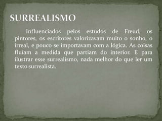 Influenciados pelos estudos de Freud, os
pintores, os escritores valorizavam muito o sonho, o
irreal, e pouco se importavam com a lógica. As coisas
fluíam a medida que partiam do interior. E para
ilustrar esse surrealismo, nada melhor do que ler um
texto surrealista.
 